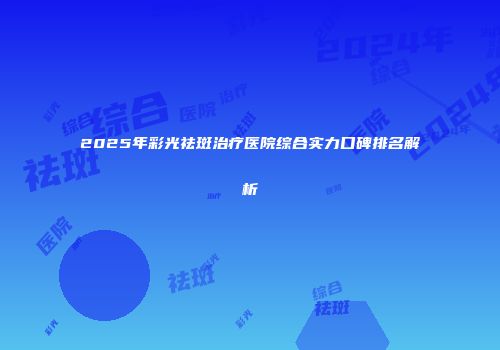 2025年彩光祛斑治疗医院综合实力口碑排名解析