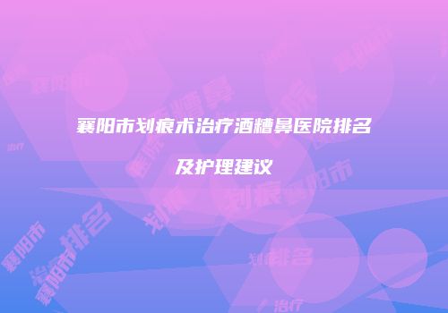 襄阳市划痕术治疗酒糟鼻医院排名及护理建议