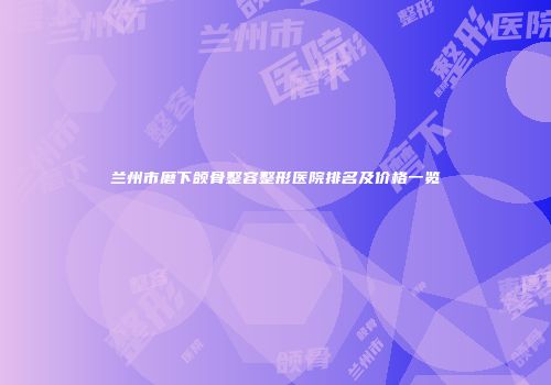 兰州市磨下颌骨整容整形医院排名及价格一览