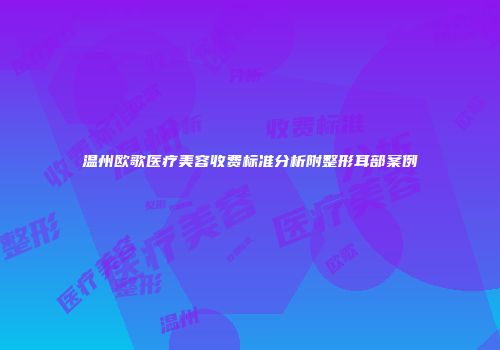 温州欧歌医疗美容收费标准分析附整形耳部案例
