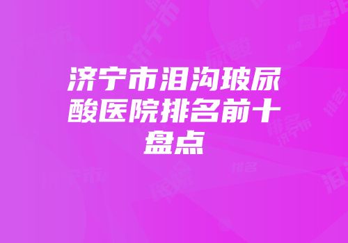 济宁市泪沟玻尿酸医院排名前十盘点