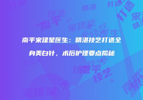 南平宋建星医生：精湛技艺打造全身美白针，术后护理要点揭秘