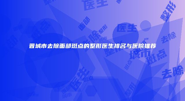 晋城市去除面部斑点的整形医生排名与医院推荐