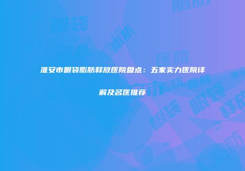 淮安市眼袋脂肪释放医院盘点：五家实力医院详解及名医推荐