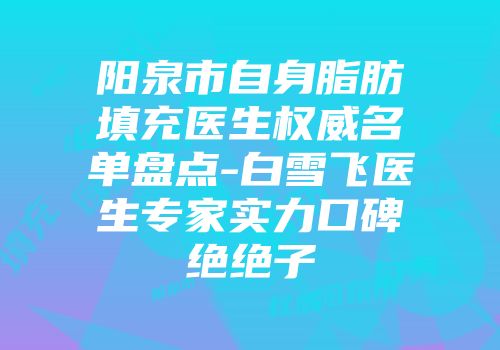 阳泉市自身脂肪填充医生权威名单盘点-白雪飞医生专家实力口碑绝绝子