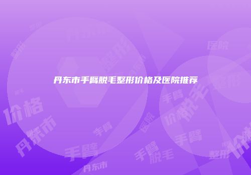 丹东市手臂脱毛整形价格及医院推荐