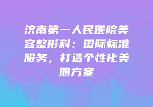 济南第一人民医院美容整形科：国际标准服务，打造个性化美丽方案