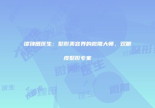 谭臻田医生：整形美容界的微雕大师，双眼皮整形专家
