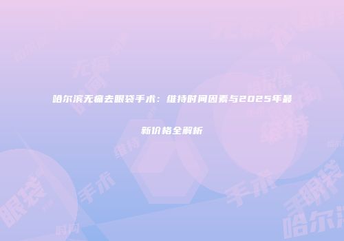 哈尔滨无痛去眼袋手术：维持时间因素与2025年最新价格全解析