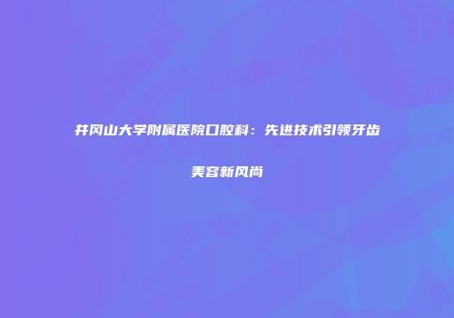 井冈山大学附属医院口腔科：先进技术引领牙齿美容新风尚