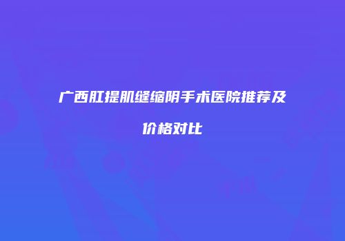 广西肛提肌缝缩阴手术医院推荐及价格对比