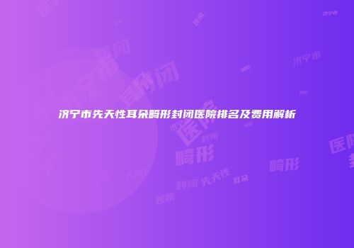 济宁市先天性耳朵畸形封闭医院排名及费用解析