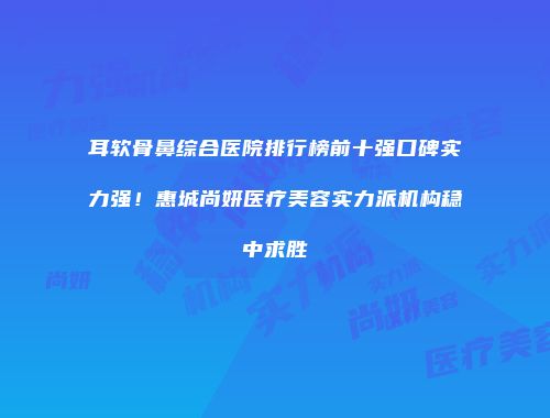 耳软骨鼻综合医院排行榜前十强口碑实力强！惠城尚妍医疗美容实力派机构稳中求胜