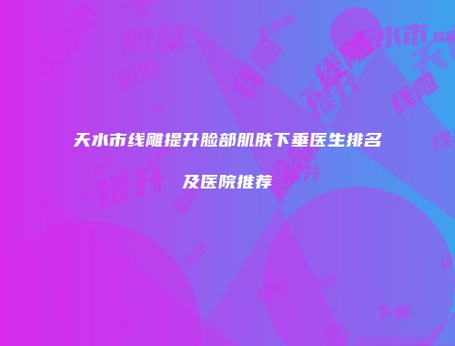 天水市线雕提升脸部肌肤下垂医生排名及医院推荐