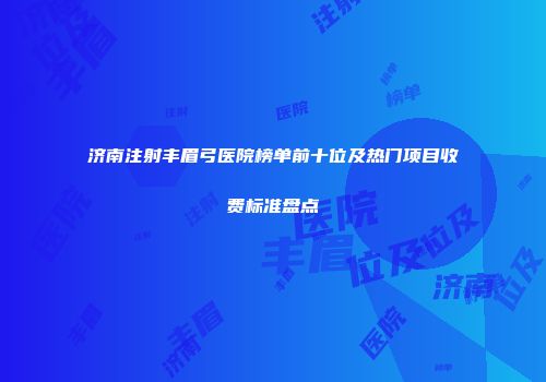 济南注射丰眉弓医院榜单前十位及热门项目收费标准盘点