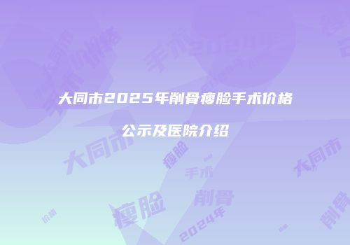 大同市2025年削骨瘦脸手术价格公示及医院介绍
