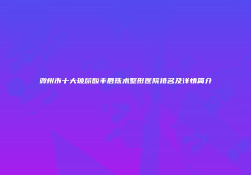 滁州市十大玻尿酸丰唇珠术整形医院排名及详情简介