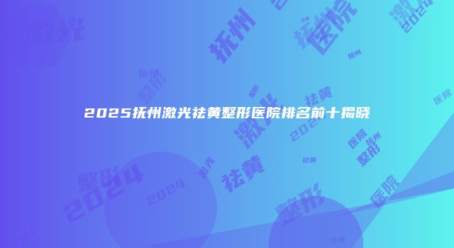 2025抚州激光祛黄整形医院排名前十揭晓