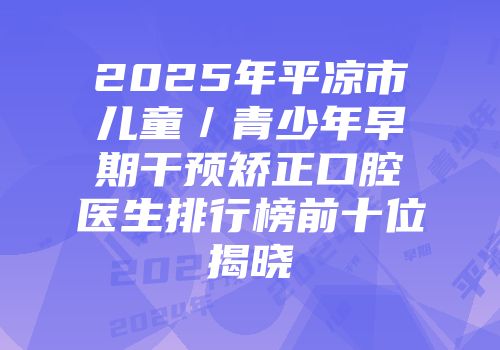 2025年平凉市儿童／青少年早期干预矫正口腔医生排行榜前十位揭晓