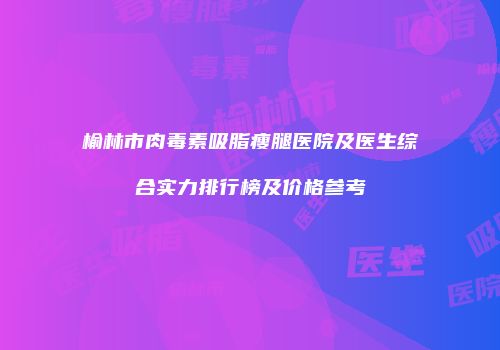 榆林市肉毒素吸脂瘦腿医院及医生综合实力排行榜及价格参考