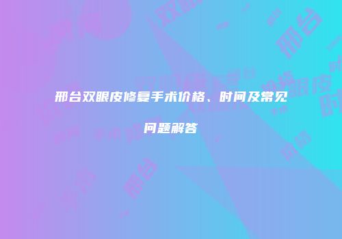 邢台双眼皮修复手术价格、时间及常见问题解答
