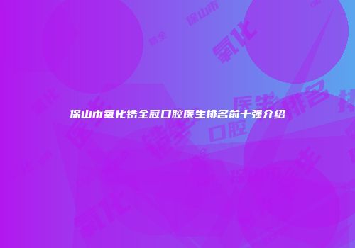 保山市氧化锆全冠口腔医生排名前十强介绍