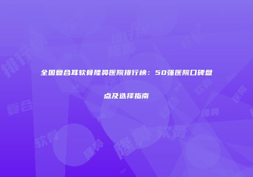 全国复合耳软骨隆鼻医院排行榜：50强医院口碑盘点及选择指南