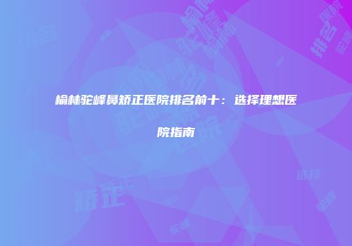 榆林驼峰鼻矫正医院排名前十：选择理想医院指南