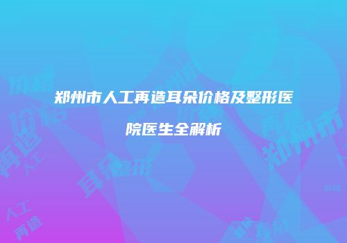 郑州市人工再造耳朵价格及整形医院医生全解析