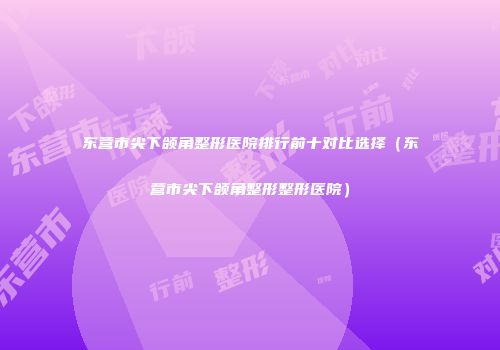 东营市尖下颌角整形医院排行前十对比选择（东营市尖下颌角整形整形医院）
