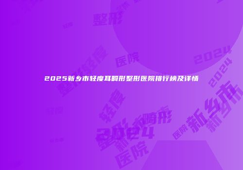 2025新乡市轻度耳畸形整形医院排行榜及详情