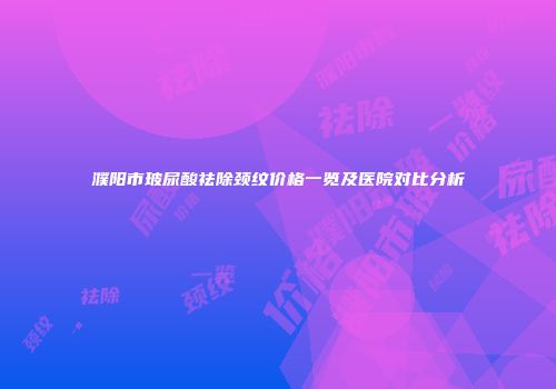 濮阳市玻尿酸祛除颈纹价格一览及医院对比分析