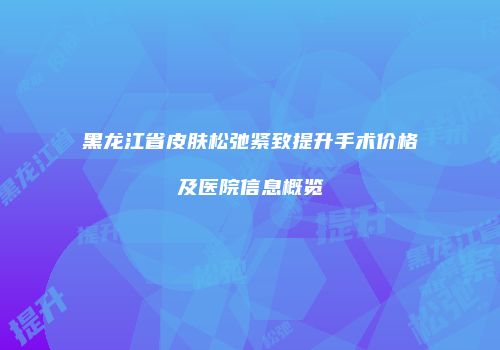 黑龙江省皮肤松弛紧致提升手术价格及医院信息概览