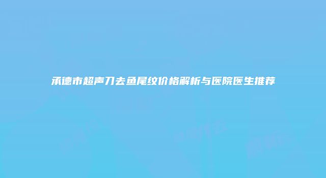 承德市超声刀去鱼尾纹价格解析与医院医生推荐