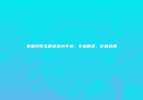 焦增印医生眼袋泪沟手术：专业精湛，价格合理