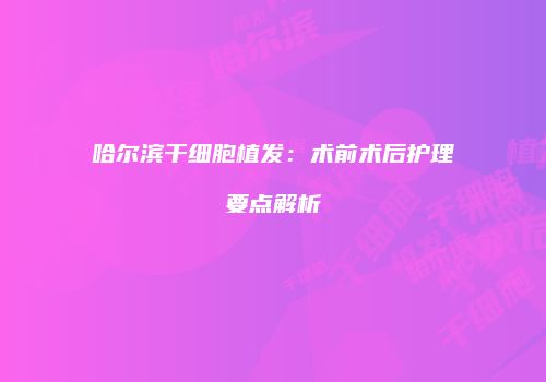 哈尔滨干细胞植发：术前术后护理要点解析