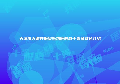 天津市大腿共振吸脂术医院前十强及特色介绍