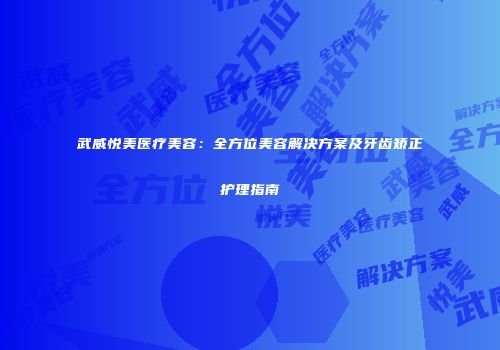武威悦美医疗美容：全方位美容解决方案及牙齿矫正护理指南