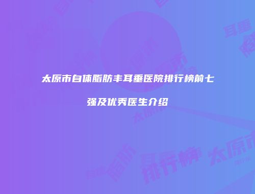 太原市自体脂肪丰耳垂医院排行榜前七强及优秀医生介绍