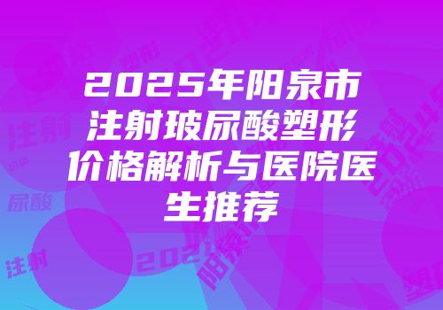 2025年阳泉市注射玻尿酸塑形价格解析与医院医生推荐