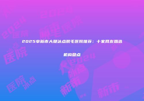 2025阜新市大腿冰点脱毛医院推荐：十家网友热选机构盘点