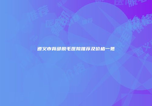 遵义市背部脱毛医院推荐及价格一览