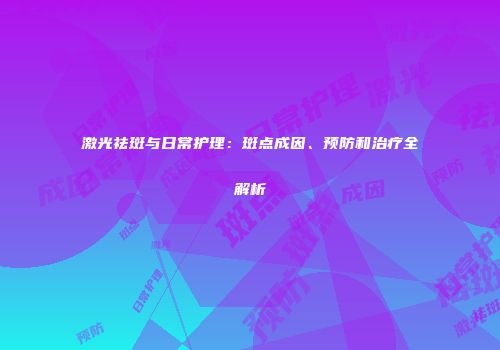 激光祛斑与日常护理：斑点成因、预防和治疗全解析