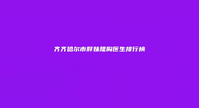 齐齐哈尔市胖妹隆胸医生排行榜