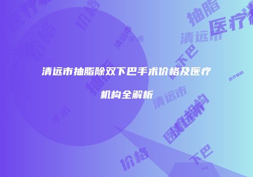 清远市抽脂除双下巴手术价格及医疗机构全解析