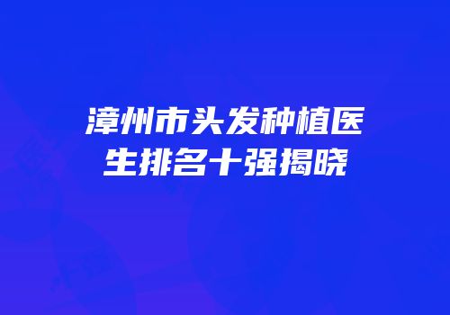 漳州市头发种植医生排名十强揭晓