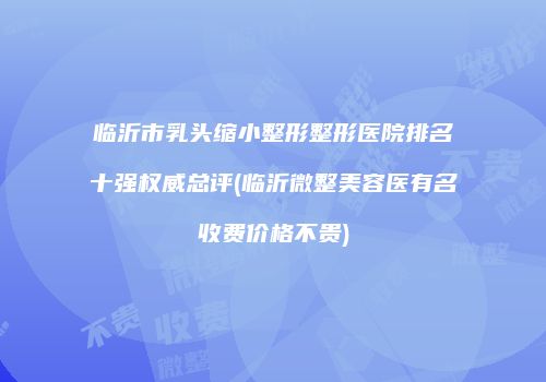 临沂市乳头缩小整形整形医院排名十强权威总评(临沂微整美容医有名收费价格不贵)