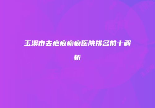 玉溪市去疤痕瘢痕医院排名前十解析