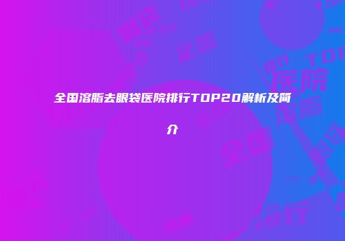 全国溶脂去眼袋医院排行TOP20解析及简介
