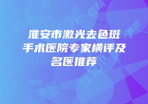 淮安市激光去色斑手术医院专家横评及名医推荐